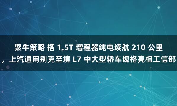 聚牛策略 搭 1.5T 增程器纯电续航 210 公里，上汽通用别克至境 L7 中大型轿车规格亮相工信部