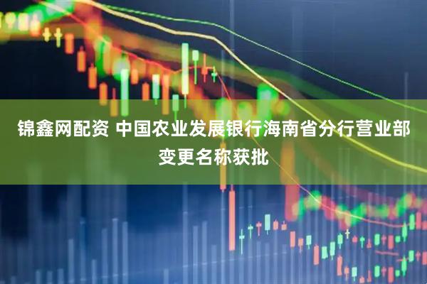 锦鑫网配资 中国农业发展银行海南省分行营业部变更名称获批