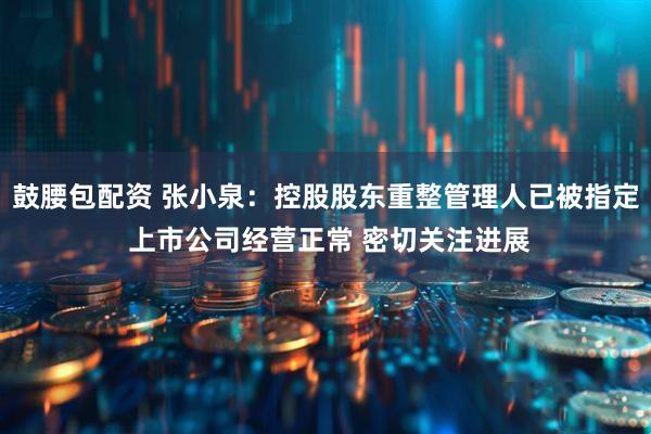 鼓腰包配资 张小泉：控股股东重整管理人已被指定 上市公司经营正常 密切关注进展