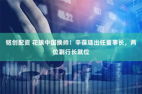 铭创配资 花旗中国换帅！辛葆琏出任董事长，两位副行长就位