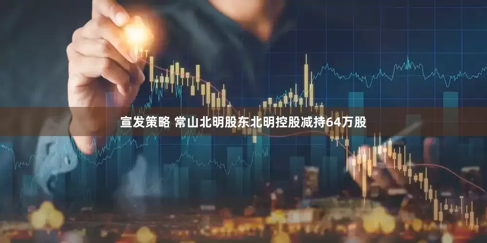 宣发策略 常山北明股东北明控股减持64万股