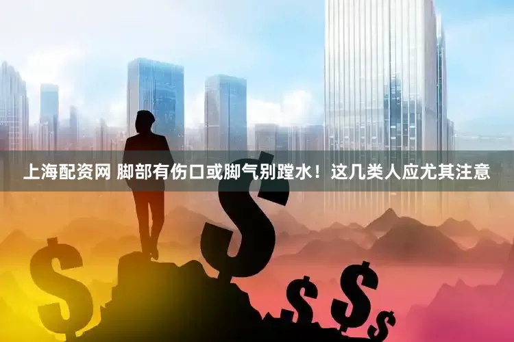 上海配资网 脚部有伤口或脚气别蹚水！这几类人应尤其注意