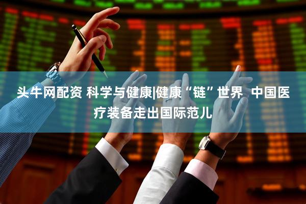 头牛网配资 科学与健康|健康“链”世界  中国医疗装备走出国际范儿