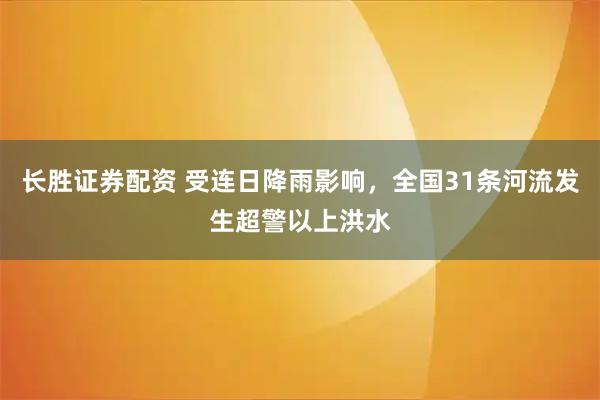 长胜证券配资 受连日降雨影响，全国31条河流发生超警以上洪水