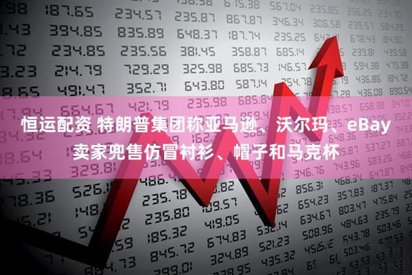恒运配资 特朗普集团称亚马逊、沃尔玛、eBay卖家兜售仿冒衬衫、帽子和马克杯