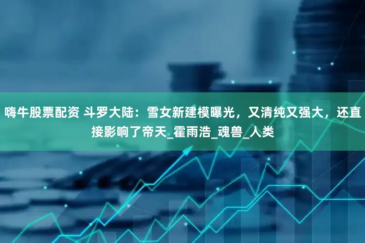 嗨牛股票配资 斗罗大陆：雪女新建模曝光，又清纯又强大，还直接影响了帝天_霍雨浩_魂兽_人类
