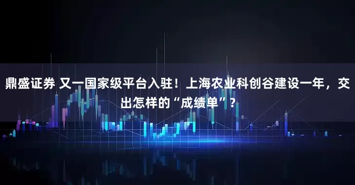 鼎盛证券 又一国家级平台入驻！上海农业科创谷建设一年，交出怎样的“成绩单”？