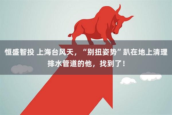 恒盛智投 上海台风天，“别扭姿势”趴在地上清理排水管道的他，找到了！