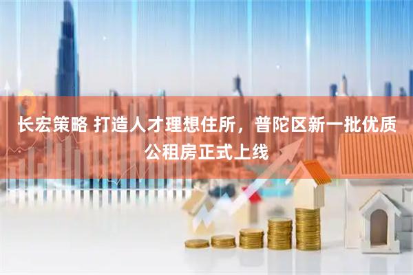 长宏策略 打造人才理想住所，普陀区新一批优质公租房正式上线