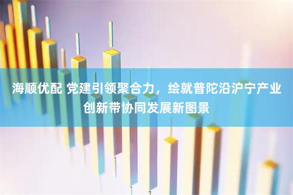 海顺优配 党建引领聚合力，绘就普陀沿沪宁产业创新带协同发展新图景