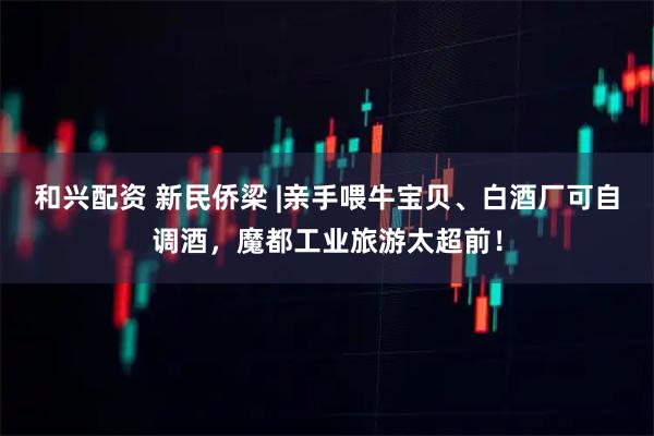 和兴配资 新民侨梁 |亲手喂牛宝贝、白酒厂可自调酒，魔都工业旅游太超前！