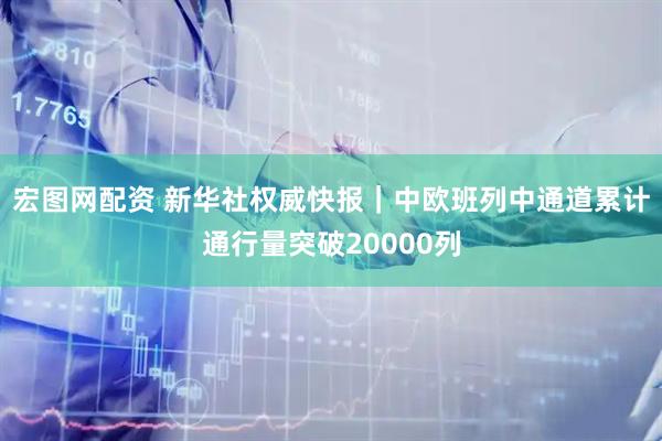 宏图网配资 新华社权威快报｜中欧班列中通道累计通行量突破20000列