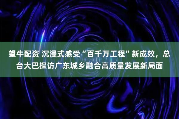 望牛配资 沉浸式感受“百千万工程”新成效，总台大巴探访广东城乡融合高质量发展新局面