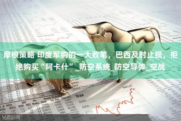 摩根策略 印度军购的一大败笔，巴西及时止损，拒绝购买“阿卡什”_防空系统_防空导弹_空战