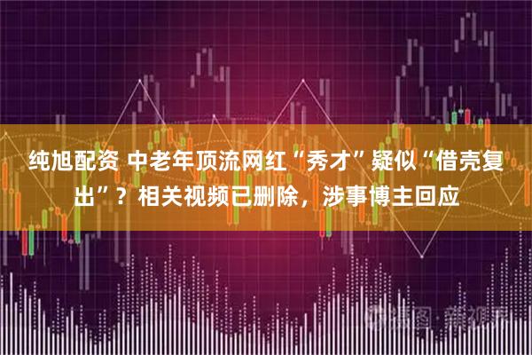 纯旭配资 中老年顶流网红“秀才”疑似“借壳复出”？相关视频已删除，涉事博主回应