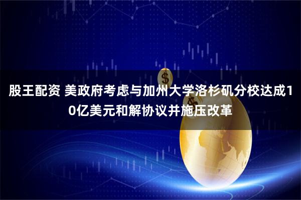 股王配资 美政府考虑与加州大学洛杉矶分校达成10亿美元和解协议并施压改革