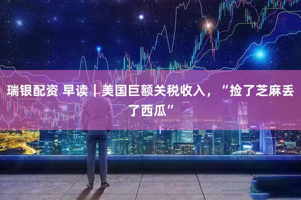 瑞银配资 早读｜美国巨额关税收入，“捡了芝麻丢了西瓜”