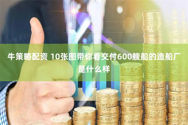 牛策略配资 10张图带你看交付600艘船的造船厂是什么样