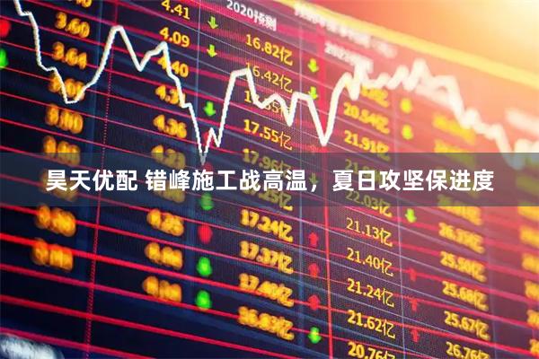 昊天优配 错峰施工战高温，夏日攻坚保进度