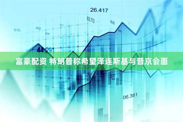 富豪配资 特朗普称希望泽连斯基与普京会面
