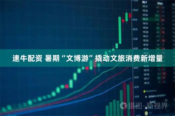 速牛配资 暑期“文博游”撬动文旅消费新增量