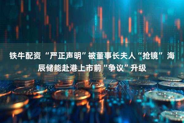 铁牛配资 “严正声明”被董事长夫人“抢镜” 海辰储能赴港上市前“争议”升级