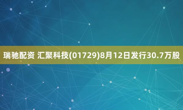 瑞驰配资 汇聚科技(01729)8月12日发行30.7万股