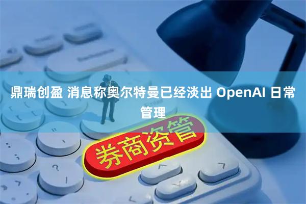 鼎瑞创盈 消息称奥尔特曼已经淡出 OpenAI 日常管理