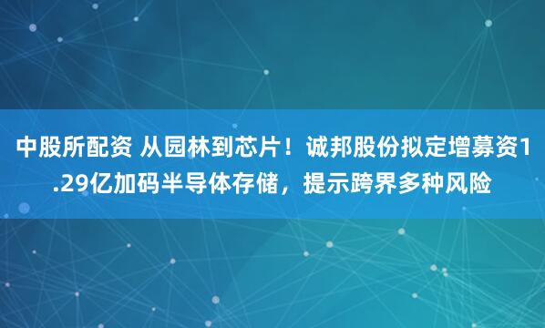 中股所配资 从园林到芯片！诚邦股份拟定增募资1.29亿加码半导体存储，提示跨界多种风险