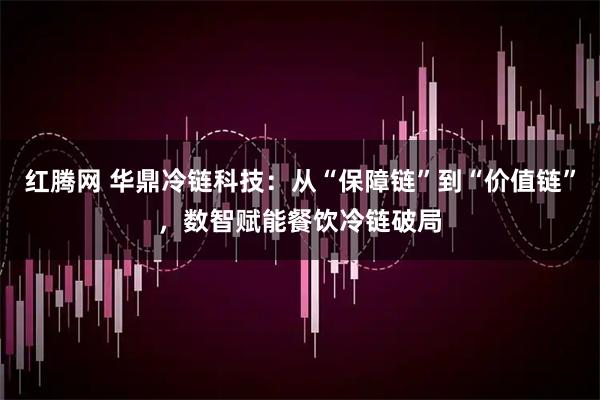 红腾网 华鼎冷链科技：从“保障链”到“价值链”，数智赋能餐饮冷链破局