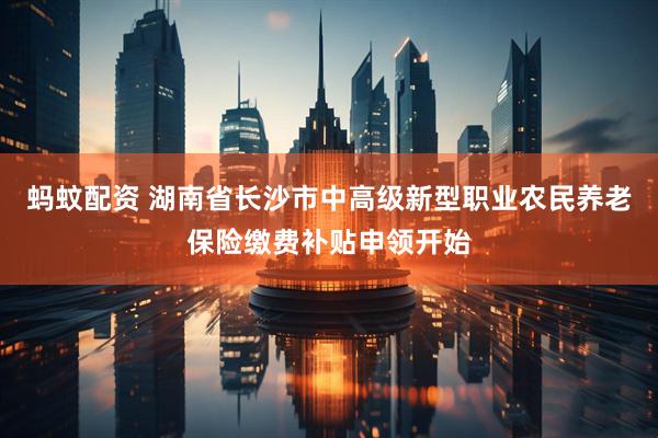 蚂蚊配资 湖南省长沙市中高级新型职业农民养老保险缴费补贴申领开始