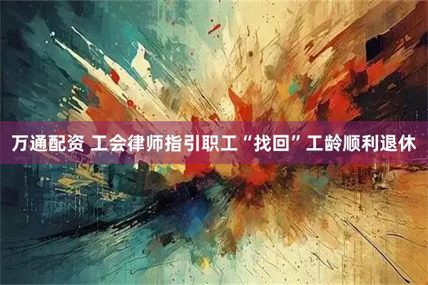 万通配资 工会律师指引职工“找回”工龄顺利退休
