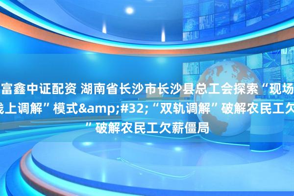 富鑫中证配资 湖南省长沙市长沙县总工会探索“现场勘查+线上调解”模式 “双轨调解”破解农民工欠薪僵局