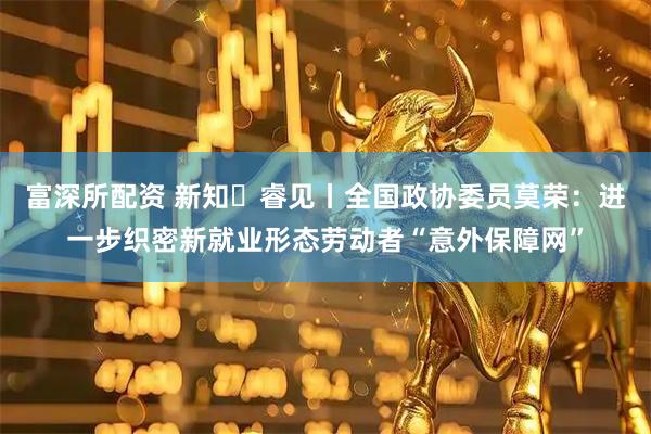 富深所配资 新知・睿见丨全国政协委员莫荣：进一步织密新就业形态劳动者“意外保障网”