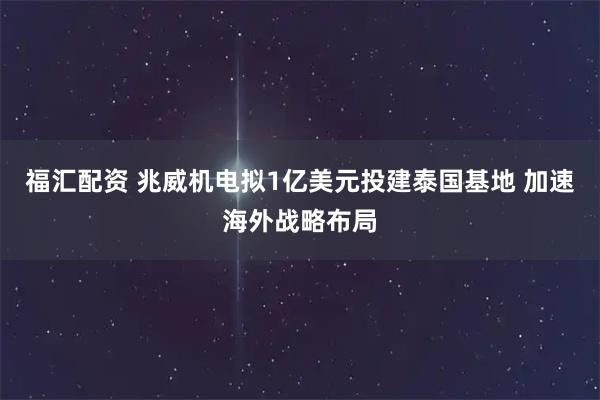 福汇配资 兆威机电拟1亿美元投建泰国基地 加速海外战略布局