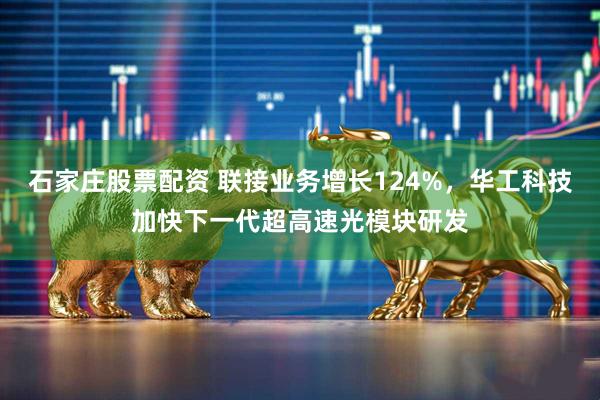 石家庄股票配资 联接业务增长124%，华工科技加快下一代超高速光模块研发