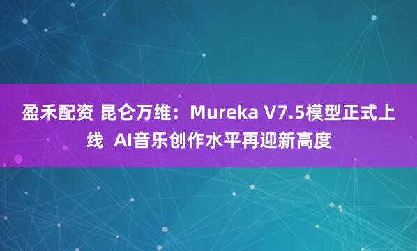 盈禾配资 昆仑万维：Mureka V7.5模型正式上线  AI音乐创作水平再迎新高度