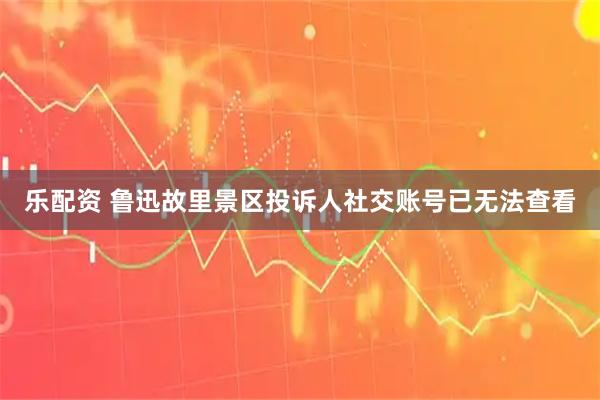 乐配资 鲁迅故里景区投诉人社交账号已无法查看