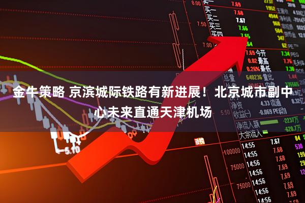 金牛策略 京滨城际铁路有新进展！北京城市副中心未来直通天津机场