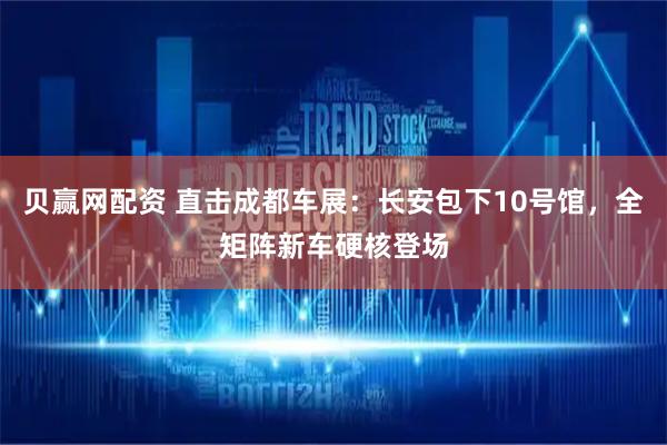 贝赢网配资 直击成都车展：长安包下10号馆，全矩阵新车硬核登场