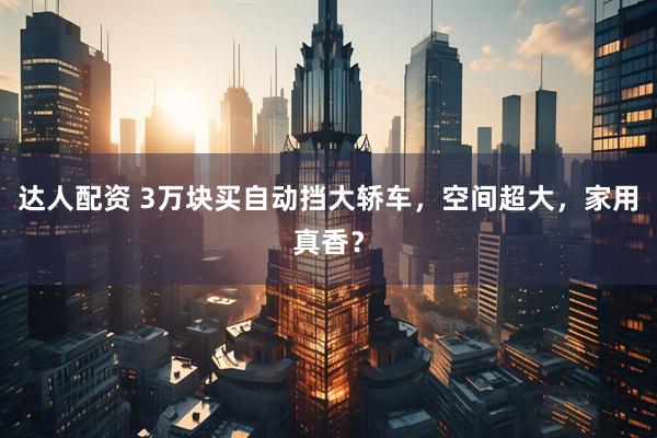 达人配资 3万块买自动挡大轿车，空间超大，家用真香？