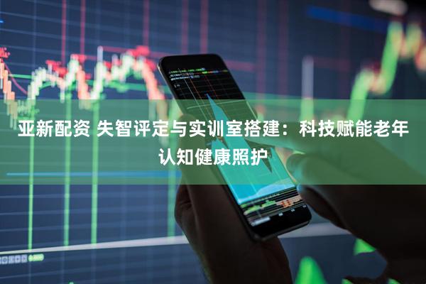 亚新配资 失智评定与实训室搭建：科技赋能老年认知健康照护