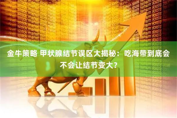 金牛策略 甲状腺结节误区大揭秘：吃海带到底会不会让结节变大？