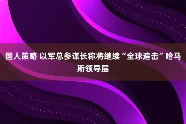 国人策略 以军总参谋长称将继续“全球追击”哈马斯领导层