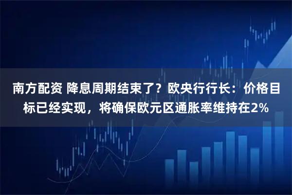 南方配资 降息周期结束了？欧央行行长：价格目标已经实现，将确保欧元区通胀率维持在2%