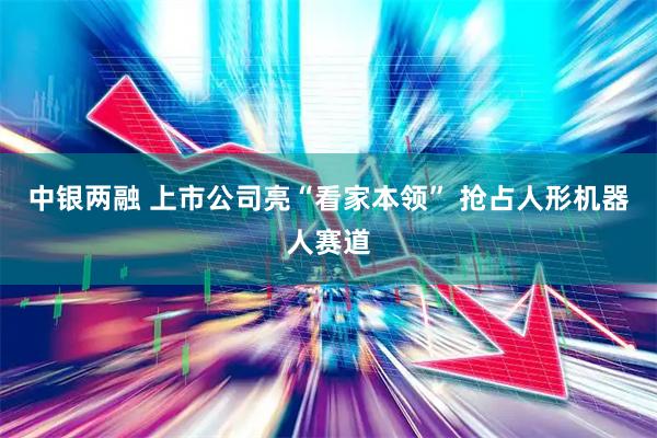 中银两融 上市公司亮“看家本领” 抢占人形机器人赛道