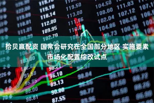 拾贝赢配资 国常会研究在全国部分地区 实施要素市场化配置综改试点