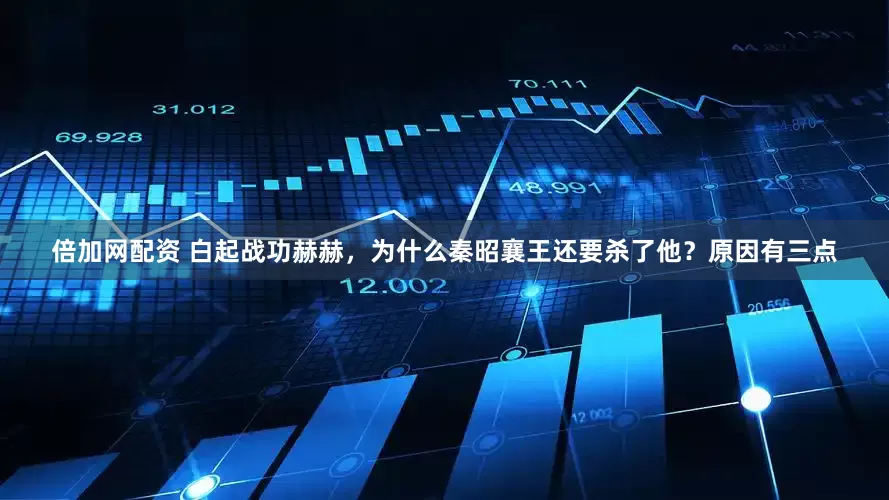 倍加网配资 白起战功赫赫，为什么秦昭襄王还要杀了他？原因有三点
