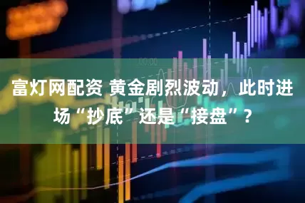 富灯网配资 黄金剧烈波动，此时进场“抄底”还是“接盘”？