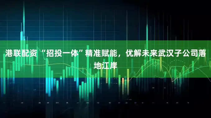 港联配资 “招投一体”精准赋能，优解未来武汉子公司落地江岸